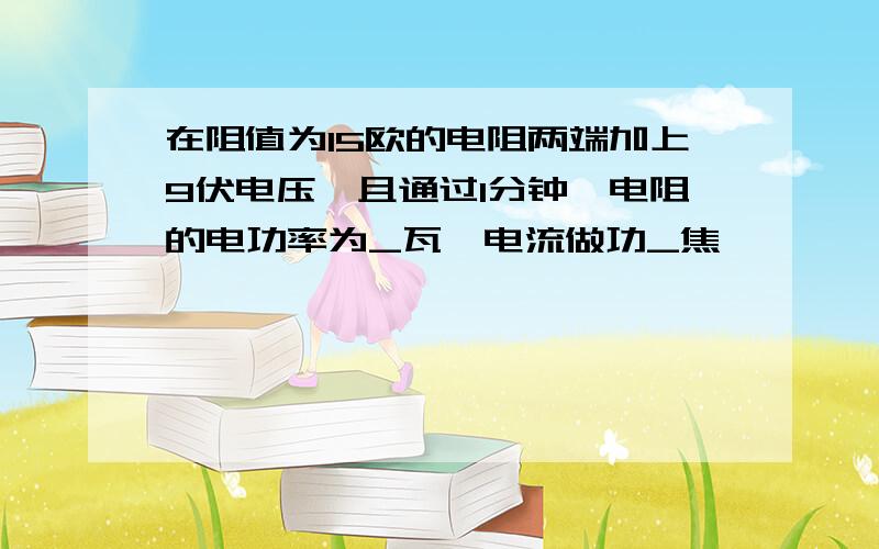 在阻值为15欧的电阻两端加上9伏电压,且通过1分钟,电阻的电功率为_瓦,电流做功_焦