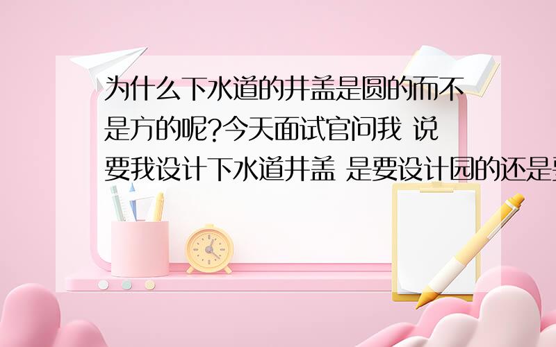 为什么下水道的井盖是圆的而不是方的呢?今天面试官问我 说要我设计下水道井盖 是要设计园的还是要设计方的这个问题我该怎么回答才好呢?面试官问我这个问题用意何在呢?