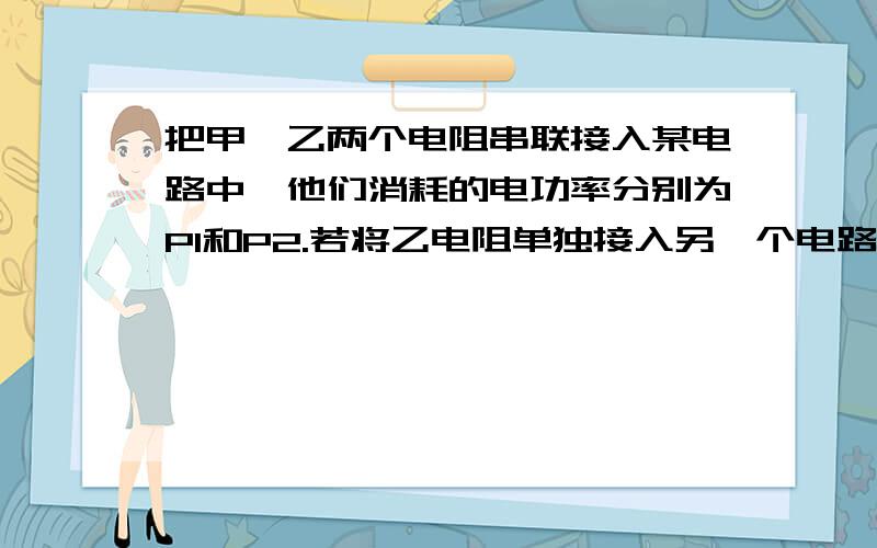 把甲、乙两个电阻串联接入某电路中,他们消耗的电功率分别为P1和P2.若将乙电阻单独接入另一个电路,已知后来电路电源电压为原电路电源两端电压的二倍,则乙电阻消耗的电功率P2’=