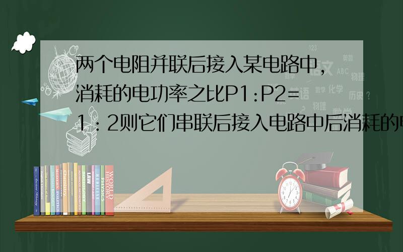 两个电阻并联后接入某电路中,消耗的电功率之比P1:P2=1：2则它们串联后接入电路中后消耗的电功率之比是?