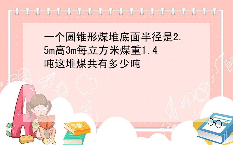 一个圆锥形煤堆底面半径是2.5m高3m每立方米煤重1.4吨这堆煤共有多少吨