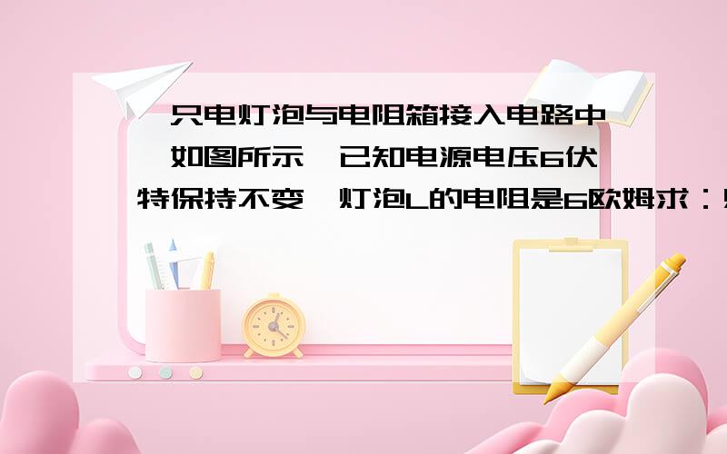 一只电灯泡与电阻箱接入电路中,如图所示,已知电源电压6伏特保持不变,灯泡L的电阻是6欧姆求：灯泡L两端的电压  要使电路中的电流达到0.5安培,应怎样调节变阻箱的电阻?要有过程