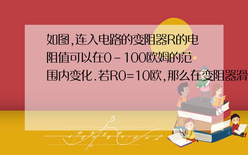 如图,连入电路的变阻器R的电阻值可以在0-100欧姆的范围内变化.若R0=10欧,那么在变阻器滑片滑动过程中,电压表读数的最小值是（  ）V,最大值是（ ）V,请说明理由.电路图是这样的：电源的电