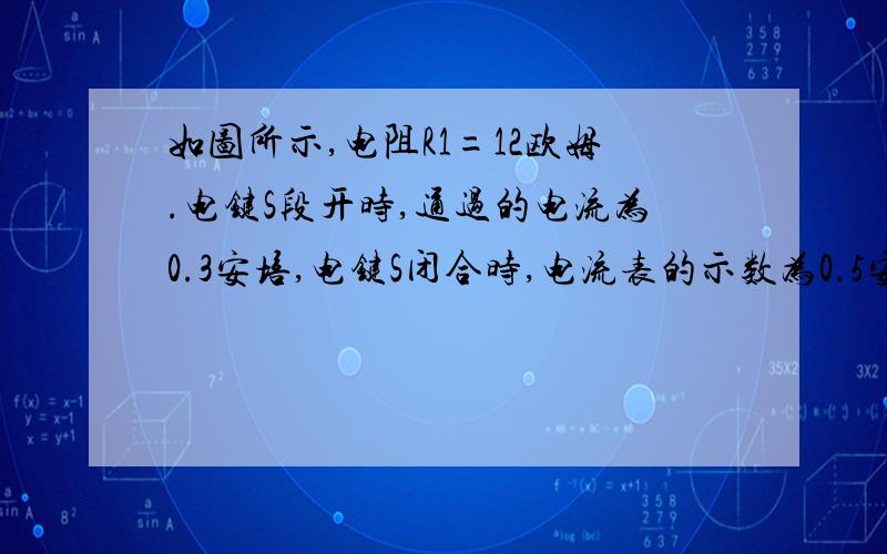 如图所示,电阻R1=12欧姆.电键S段开时,通过的电流为0.3安培,电键S闭合时,电流表的示数为0.5安培电源电压多少大,电阻R2的阻值为多少大