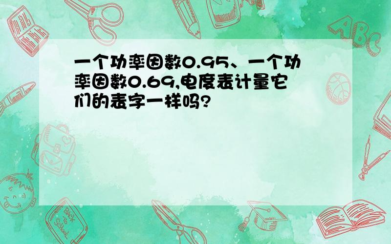 一个功率因数0.95、一个功率因数0.69,电度表计量它们的表字一样吗?