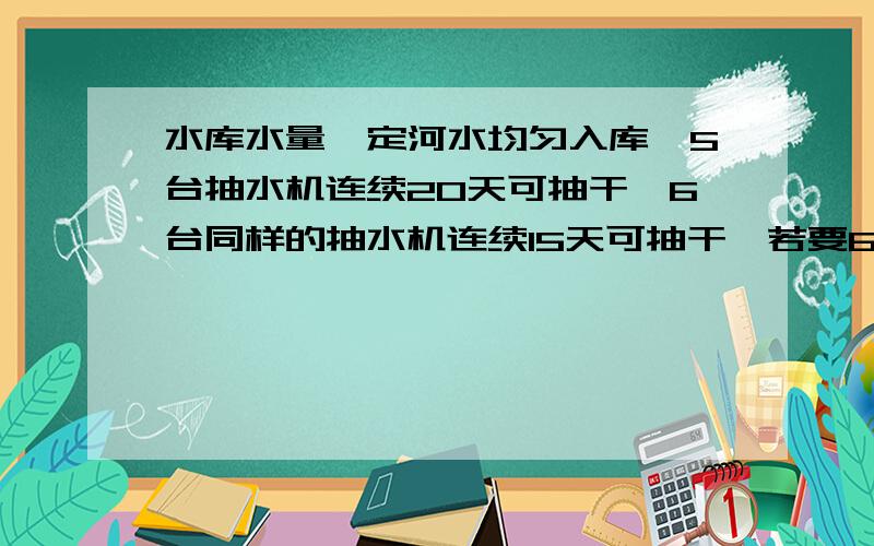 水库水量一定河水均匀入库,5台抽水机连续20天可抽干,6台同样的抽水机连续15天可抽干,若要6天抽干,需要多少台