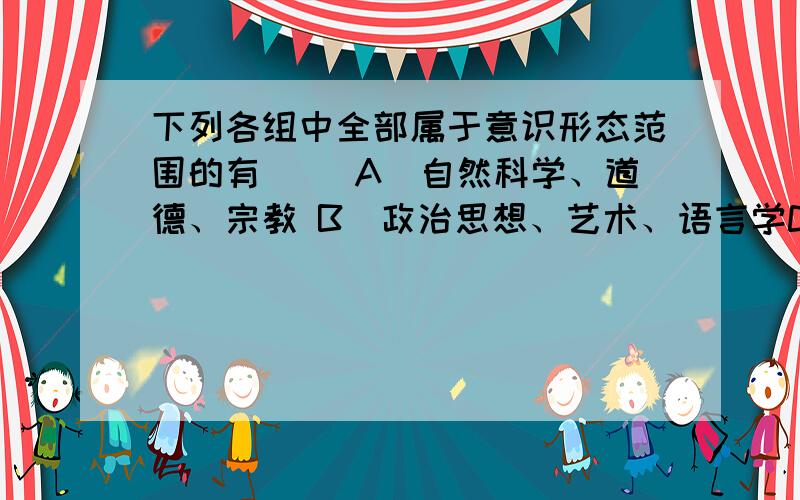 下列各组中全部属于意识形态范围的有（ ）A．自然科学、道德、宗教 B．政治思想、艺术、语言学C．政治思想、道德、逻辑学 D．宗教、道德、艺术应该没有道德吧？