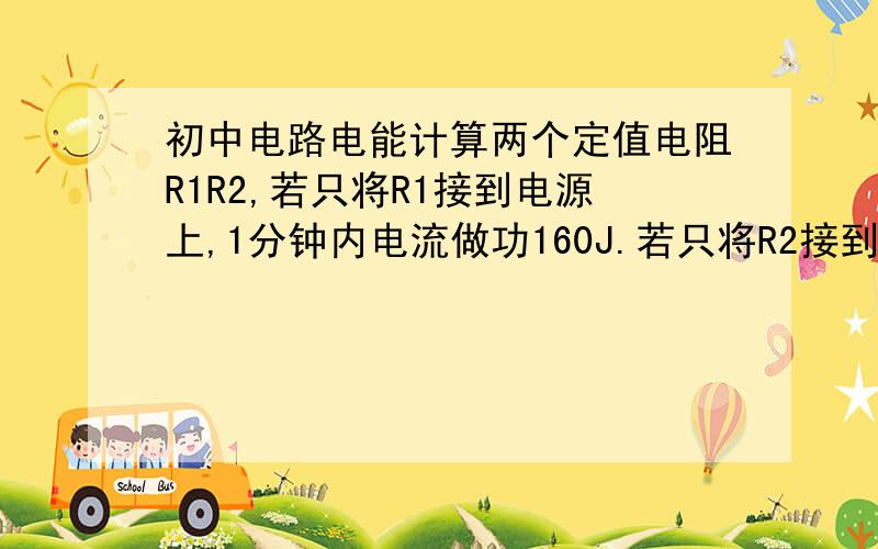 初中电路电能计算两个定值电阻R1R2,若只将R1接到电源上,1分钟内电流做功160J.若只将R2接到同一电源上,1分钟内电流做功40J,若将R1R2串联在同一电源上,1分钟内电流做多少功