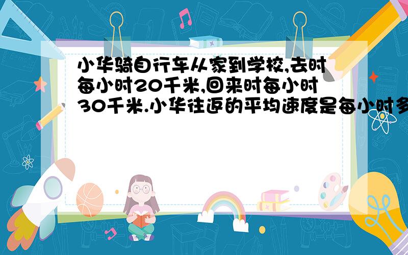 小华骑自行车从家到学校,去时每小时20千米,回来时每小时30千米.小华往返的平均速度是每小时多少千米?