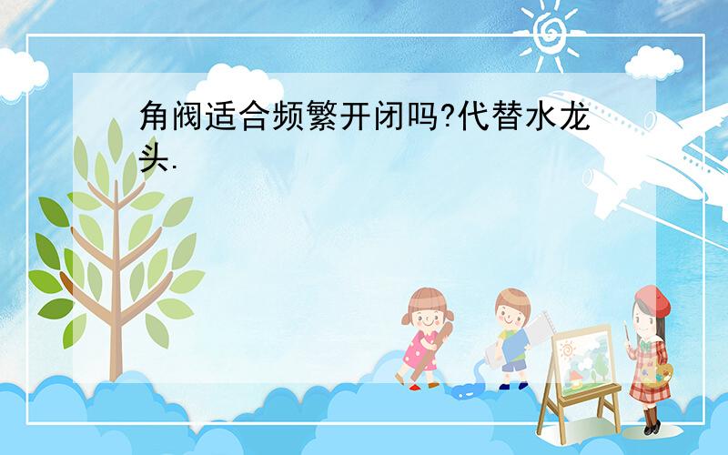 角阀适合频繁开闭吗?代替水龙头.