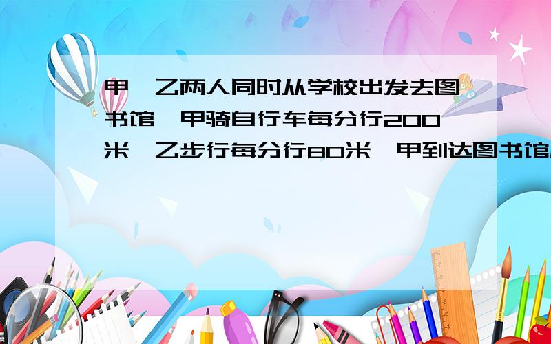 甲、乙两人同时从学校出发去图书馆,甲骑自行车每分行200米,乙步行每分行80米,甲到达图书馆后发现借书证没带,立即返回,在离图书馆1200米的地方遇到了乙,你知道学校距离图书馆多少米吗?