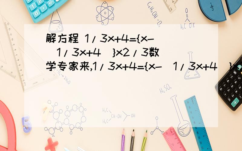 解方程 1/3x+4={x-(1/3x+4)}x2/3数学专家来,1/3x+4={x-(1/3x+4)}x2/3 1/3的意思是3分之一