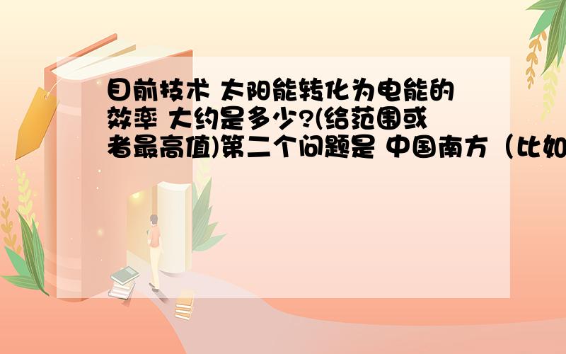 目前技术 太阳能转化为电能的效率 大约是多少?(给范围或者最高值)第二个问题是 中国南方（比如海南、广州）晴天每小时照射在1平方米的太能能是多少焦耳或千瓦时?