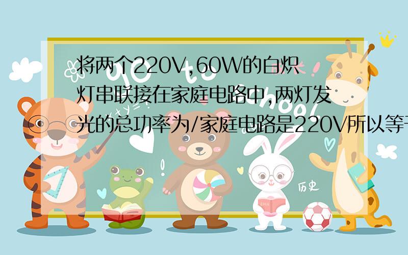 将两个220V,60W的白炽灯串联接在家庭电路中,两灯发光的总功率为/家庭电路是220V所以等于额定电压,那功率也应该等于额定功率,等于60+60=120,为什么=30.谁能告诉我我哪里想的不对