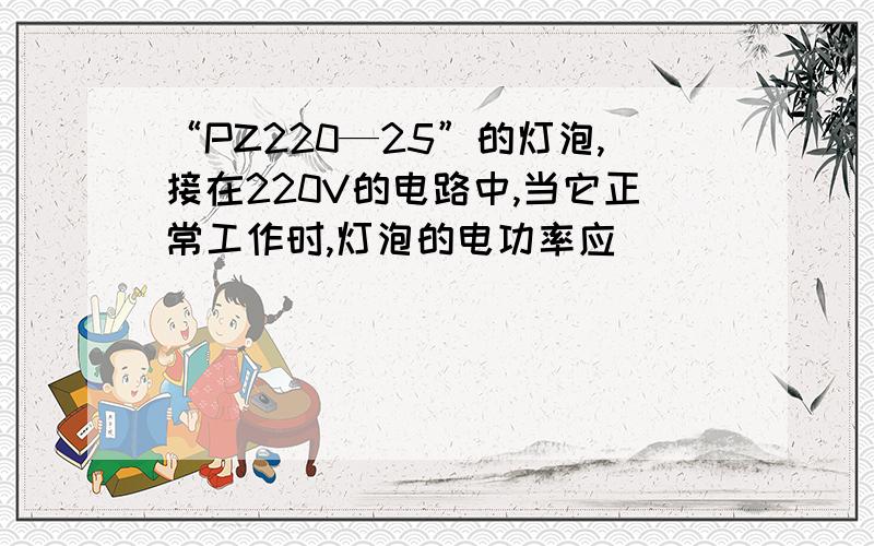 “PZ220—25”的灯泡,接在220V的电路中,当它正常工作时,灯泡的电功率应