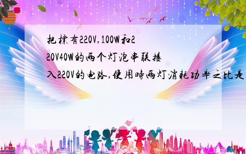 把标有220V,100W和220V40W的两个灯泡串联接入220V的电路,使用时两灯消耗功率之比是多少,为什么