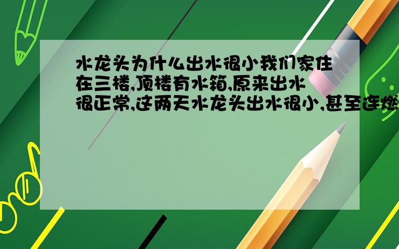 水龙头为什么出水很小我们家住在三楼,顶楼有水箱,原来出水很正常,这两天水龙头出水很小,甚至连燃气热水器都打不出,有什么办法能解决这个问题呢.