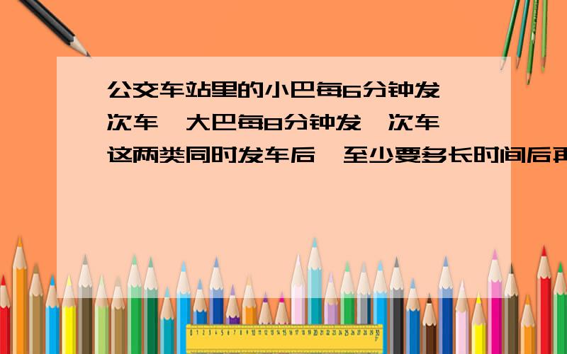 公交车站里的小巴每6分钟发一次车,大巴每8分钟发一次车,这两类同时发车后,至少要多长时间后再次同时发车把因数写出来如6的因数：8的因数：6和8公倍数：6和8最小公倍数