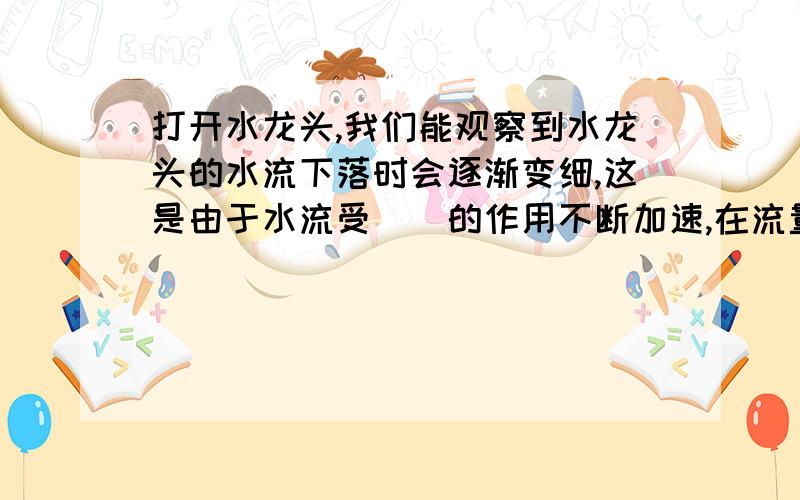 打开水龙头,我们能观察到水龙头的水流下落时会逐渐变细,这是由于水流受（）的作用不断加速,在流量不变的前提下,由于流速变（）,压强变（）,因此横截面积变小了.