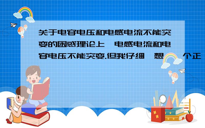 关于电容电压和电感电流不能突变的困惑理论上,电感电流和电容电压不能突变.但我仔细一想,一个正玹稳态电源对一个电感线圈供电,突然将开关打开（实验在真空中进行）；或是将一个充好