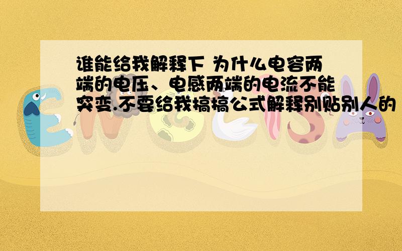 谁能给我解释下 为什么电容两端的电压、电感两端的电流不能突变.不要给我搞搞公式解释别贴别人的 大部分我都看了 但还是不懂 来个真正的高手吧 渴望中~额 二楼比较形象 但还是没解释