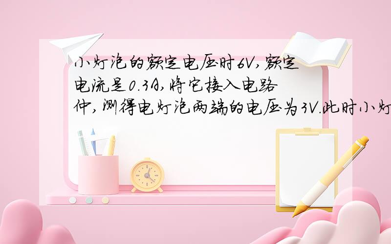 小灯泡的额定电压时6V,额定电流是0.3A,将它接入电路仲,测得电灯泡两端的电压为3V.此时小灯泡的实际功