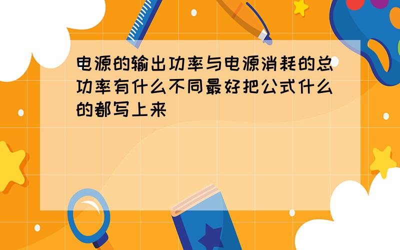 电源的输出功率与电源消耗的总功率有什么不同最好把公式什么的都写上来