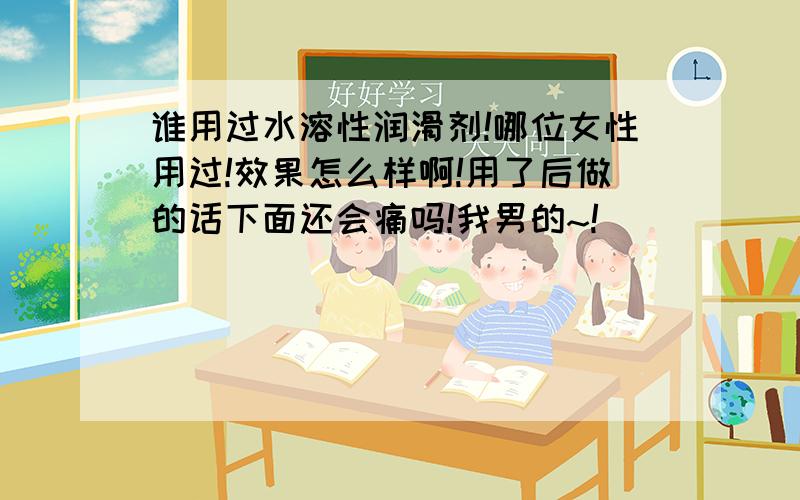 谁用过水溶性润滑剂!哪位女性用过!效果怎么样啊!用了后做的话下面还会痛吗!我男的~!