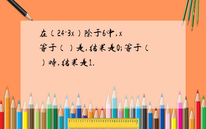 在（24－3x）除于6中,x等于（）是,结果是0；等于（）时,结果是1.