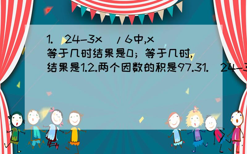 1.（24-3x）/6中,x等于几时结果是0；等于几时,结果是1.2.两个因数的积是97.31.（24-3x）/6中,x等于几时结果是0；等于几时,结果是1.  2.两个因数的积是97.3,一个因数乘以2,另一个因数除以6,那么积是