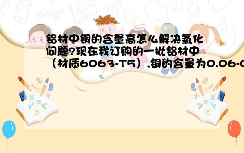 铝材中铜的含量高怎么解决氧化问题?现在我订购的一批铝材中（材质6063-T5）,铜的含量为0.06-0.08之间,现在碰到一个氧化的问题,我要做成哑白跟哑黑的颜色,谁有没办法解决啊?