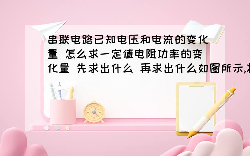 串联电路已知电压和电流的变化量 怎么求一定值电阻功率的变化量 先求出什么 再求出什么如图所示,将滑动变阻器滑片P从某一位置移动到另一位置,则电压表的示数由8V变为6V,电流表示数相