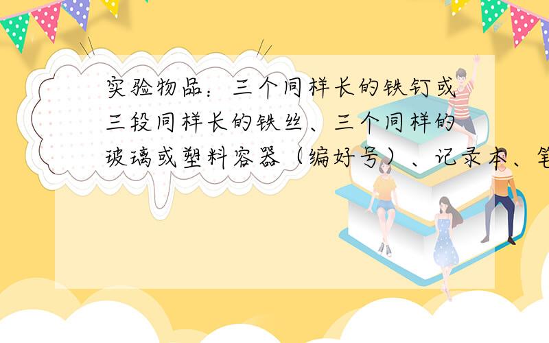 实验物品：三个同样长的铁钉或三段同样长的铁丝、三个同样的玻璃或塑料容器（编好号）、记录本、笔,等.把铁钉或铁丝分别放在相同的三个容器里：科学实践：一个容器里装少量水,水漫