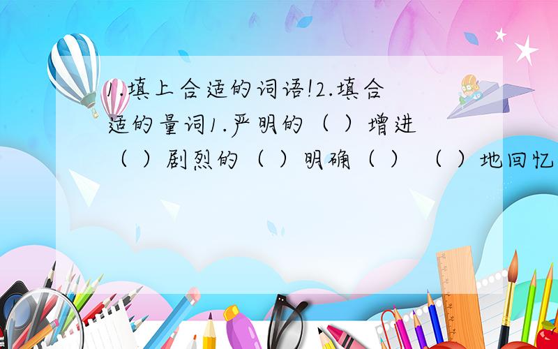 1.填上合适的词语!2.填合适的量词1.严明的（ ）增进（ ）剧烈的（ ）明确（ ） （ ）地回忆 （ ）地保存 感动得（ ）2.一( )登天 一( )和气