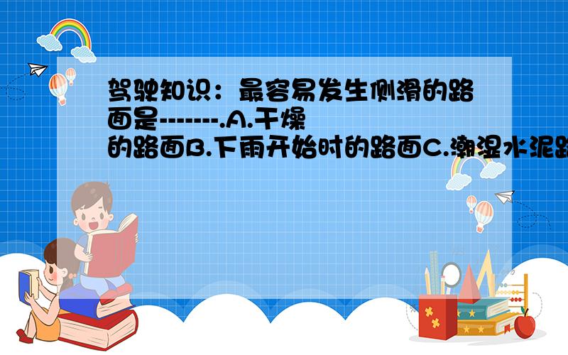 驾驶知识：最容易发生侧滑的路面是-------.A.干燥的路面B.下雨开始时的路面C.潮湿水泥路面D.大雨中的路面