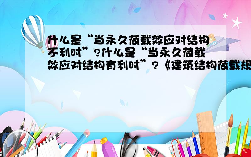 什么是“当永久荷载效应对结构不利时”?什么是“当永久荷载效应对结构有利时”?《建筑结构荷载规范GB 50009--2001》中的有关意思我认为是下面这1,21,当永久荷载效应对结构不利时（1）对由