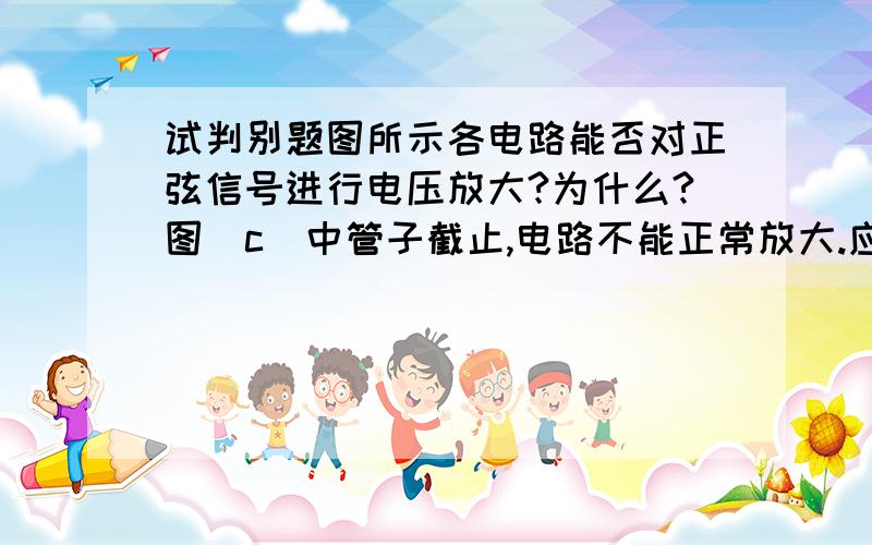 试判别题图所示各电路能否对正弦信号进行电压放大?为什么?图(c)中管子截止,电路不能正常放大.应将Rb改接在b极与地之间. （为什么是截止的?为什么将RB改接在b极与地之间?和改之前有什么