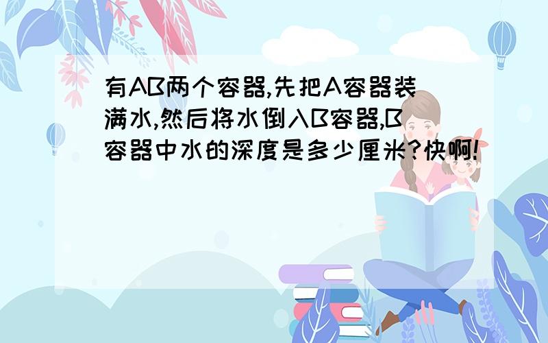 有AB两个容器,先把A容器装满水,然后将水倒入B容器,B容器中水的深度是多少厘米?快啊!