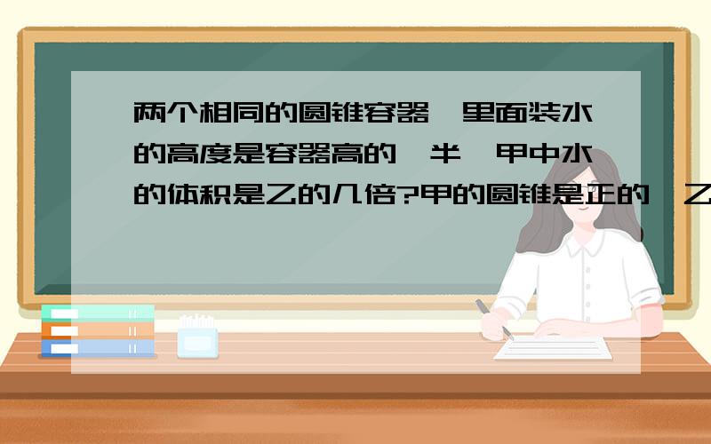 两个相同的圆锥容器,里面装水的高度是容器高的一半,甲中水的体积是乙的几倍?甲的圆锥是正的,乙的圆锥是倒的.