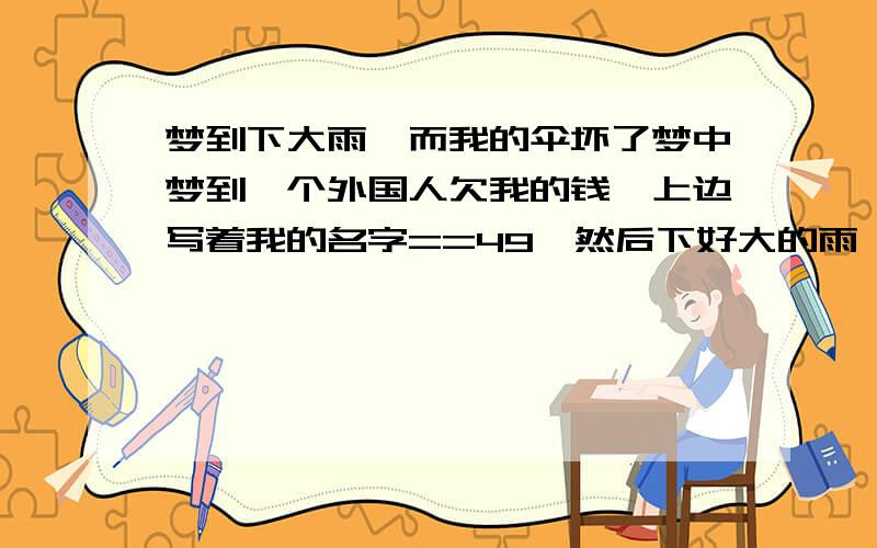 梦到下大雨,而我的伞坏了梦中梦到一个外国人欠我的钱,上边写着我的名字==49,然后下好大的雨,我的几把雨伞都坏了,无法走出去,