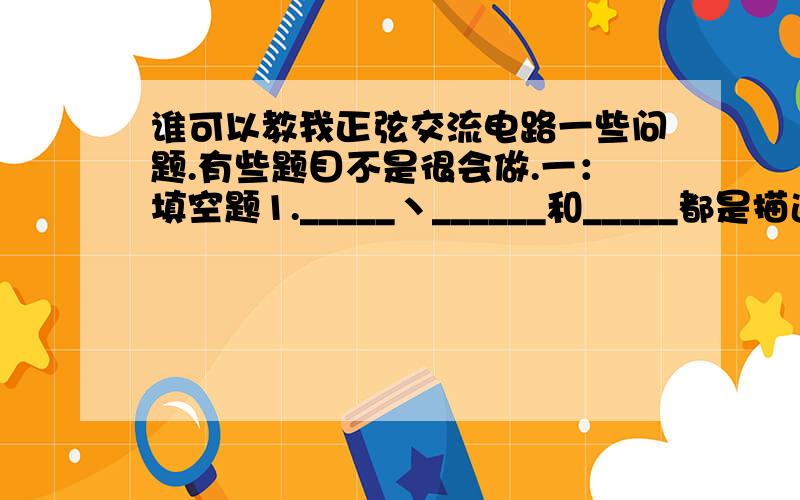 谁可以教我正弦交流电路一些问题.有些题目不是很会做.一：填空题1._____丶______和_____都是描述正弦交流电变化快慢的物理量.2.相位数是指两个同频率的正弦量______之差,其实质等于________之