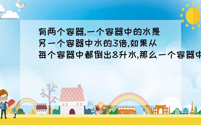 有两个容器,一个容器中的水是另一个容器中水的3倍,如果从每个容器中都倒出8升水,那么一个容器中的水是另一个容器中水的4倍,原来两个容器共有水几升