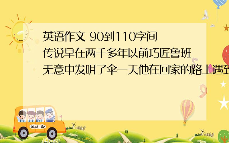 英语作文 90到110字间 传说早在两千多年以前巧匠鲁班无意中发明了伞一天他在回家的路上遇到大雨急忙躲进了亭子里他突然有了个想法能不能发明一种活动的亭子来遮阳避雨呢 伞就这样诞