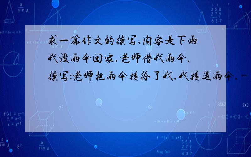 求一篇作文的续写,内容是下雨我没雨伞回家,老师借我雨伞.续写：老师把雨伞接给了我,我接过雨伞,…………省略号省略了下面的,不写最后一段.不是写最后一段.长点