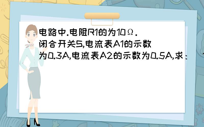 电路中.电阻R1的为10Ω.闭合开关S,电流表A1的示数为0.3A,电流表A2的示数为0.5A,求：（1）通过电阻R2的电流：（2）电源电压 （3）电阻R2的阻值