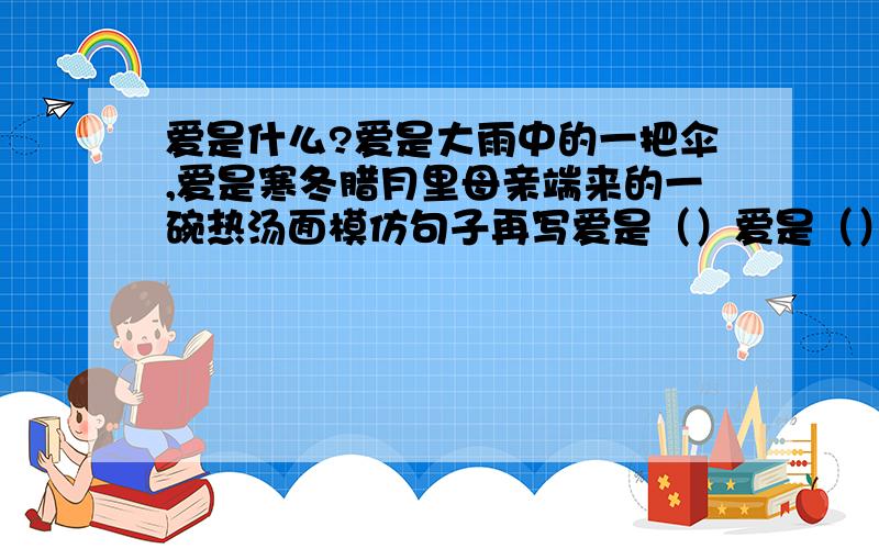 爱是什么?爱是大雨中的一把伞,爱是寒冬腊月里母亲端来的一碗热汤面模仿句子再写爱是（）爱是（）爱是（）