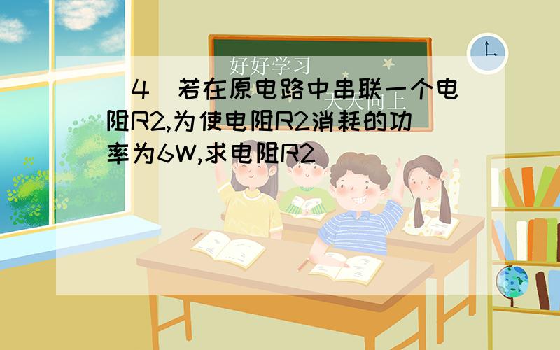 (4)若在原电路中串联一个电阻R2,为使电阻R2消耗的功率为6W,求电阻R2