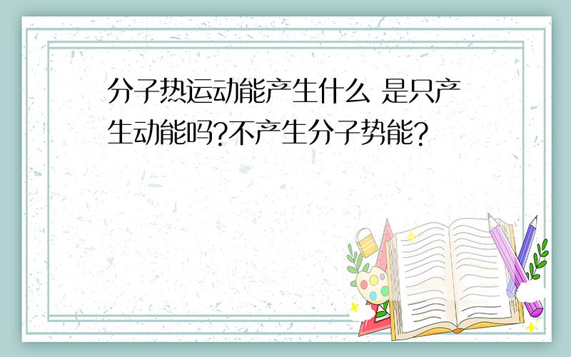 分子热运动能产生什么 是只产生动能吗?不产生分子势能?