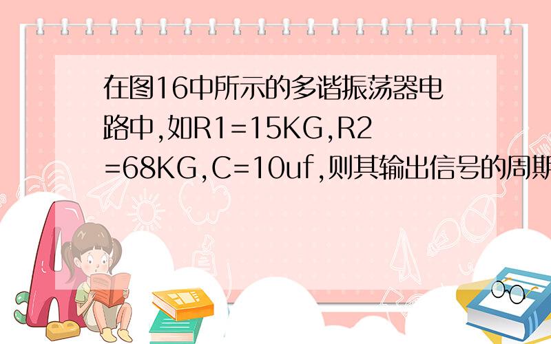 在图16中所示的多谐振荡器电路中,如R1=15KG,R2=68KG,C=10uf,则其输出信号的周期为多少?