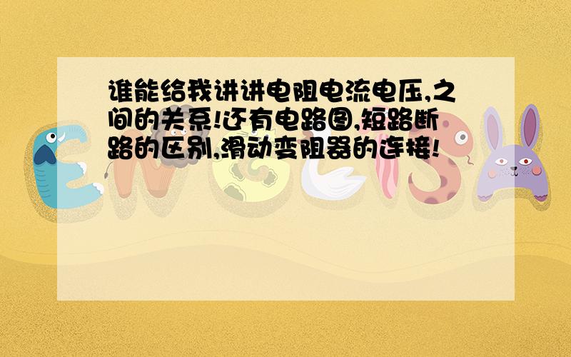 谁能给我讲讲电阻电流电压,之间的关系!还有电路图,短路断路的区别,滑动变阻器的连接!